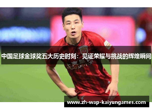 中国足球金球奖五大历史时刻：见证荣耀与挑战的辉煌瞬间