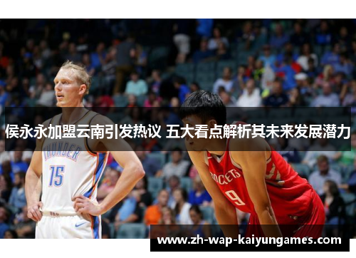侯永永加盟云南引发热议 五大看点解析其未来发展潜力