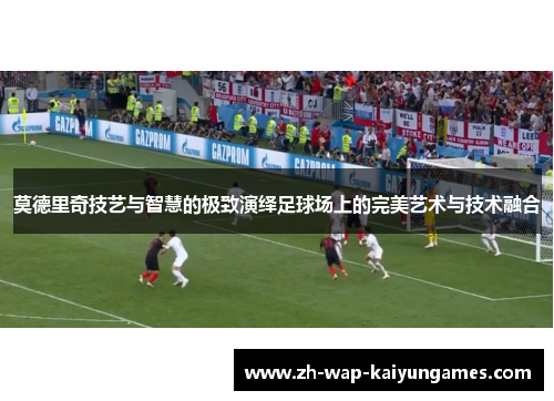 莫德里奇技艺与智慧的极致演绎足球场上的完美艺术与技术融合
