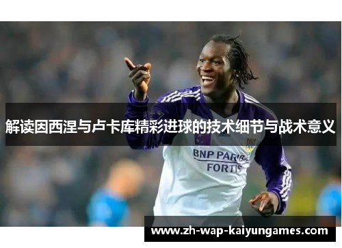 解读因西涅与卢卡库精彩进球的技术细节与战术意义 解读因西涅与卢卡库精彩进球的技术细节与战术意义