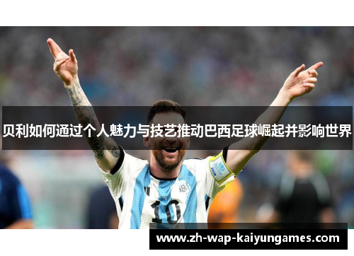 贝利如何通过个人魅力与技艺推动巴西足球崛起并影响世界