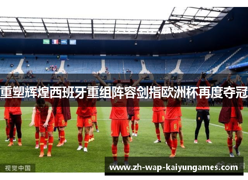 重塑辉煌西班牙重组阵容剑指欧洲杯再度夺冠