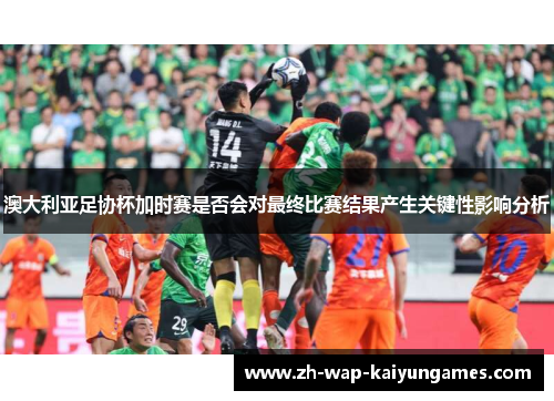 澳大利亚足协杯加时赛是否会对最终比赛结果产生关键性影响分析