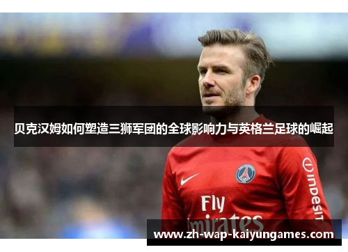 贝克汉姆如何塑造三狮军团的全球影响力与英格兰足球的崛起