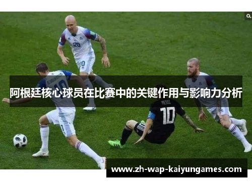 阿根廷核心球员在比赛中的关键作用与影响力分析 阿根廷核心球员在比赛中的关键作用与影响力分析
