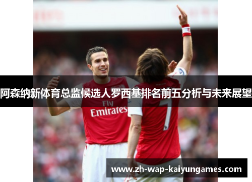 阿森纳新体育总监候选人罗西基排名前五分析与未来展望