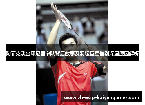 陶菲克淡出印尼国家队背后故事及羽坛巨星告别深层原因解析 陶菲克淡出印尼国家队背后故事及羽坛巨星告别深层原因解析