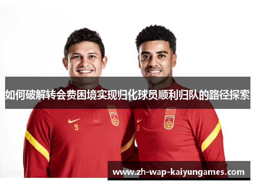 如何破解转会费困境实现归化球员顺利归队的路径探索