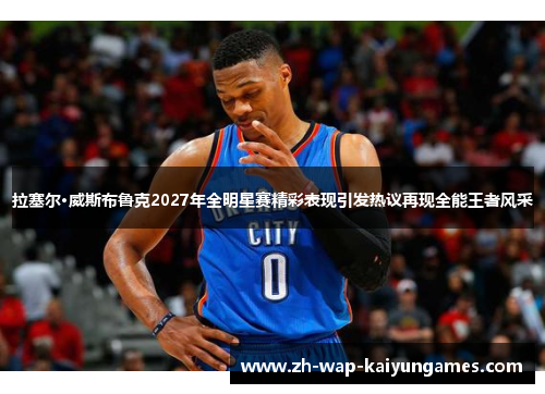 拉塞尔·威斯布鲁克2027年全明星赛精彩表现引发热议再现全能王者风采