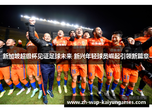 新加坡超级杯见证足球未来 新兴年轻球员崛起引领新篇章 新加坡超级杯见证足球未来 新兴年轻球员崛起引领新篇章