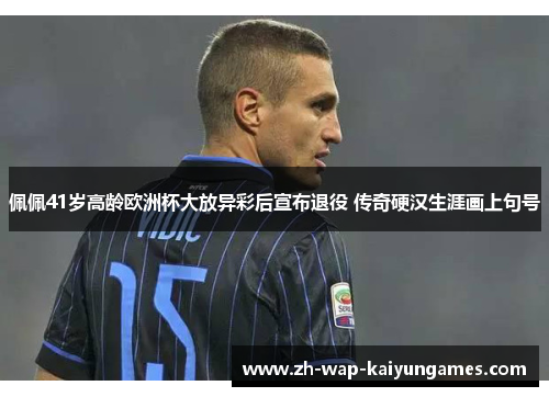 佩佩41岁高龄欧洲杯大放异彩后宣布退役 传奇硬汉生涯画上句号 佩佩41岁高龄欧洲杯大放异彩后宣布退役 传奇硬汉生涯画上句号