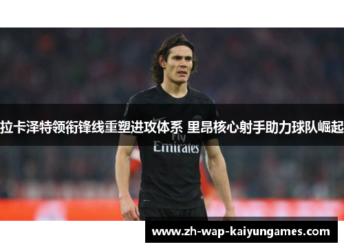 拉卡泽特领衔锋线重塑进攻体系 里昂核心射手助力球队崛起