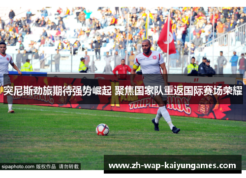 突尼斯劲旅期待强势崛起 聚焦国家队重返国际赛场荣耀 突尼斯劲旅期待强势崛起 聚焦国家队重返国际赛场荣耀