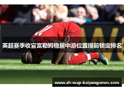 英超赛季收官富勒姆稳居中游位置提前锁定排名