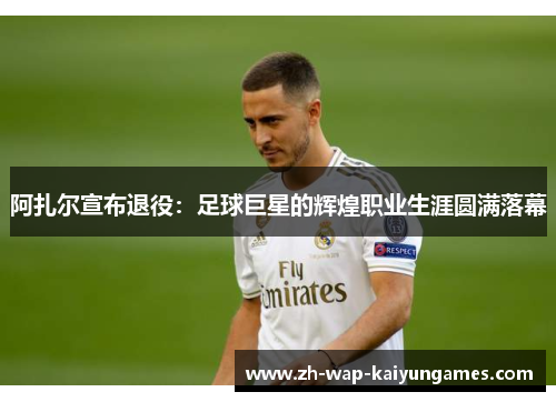 阿扎尔宣布退役：足球巨星的辉煌职业生涯圆满落幕