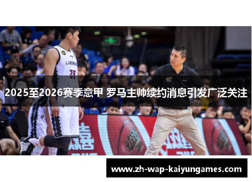 2025至2026赛季意甲 罗马主帅续约消息引发广泛关注 2025至2026赛季意甲 罗马主帅续约消息引发广泛关注