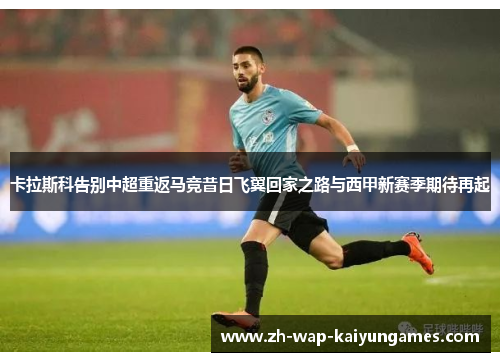 卡拉斯科告别中超重返马竞昔日飞翼回家之路与西甲新赛季期待再起 卡拉斯科告别中超重返马竞昔日飞翼回家之路与西甲新赛季期待再起